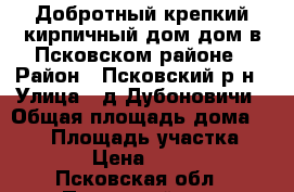 Добротный крепкий кирпичный дом дом в Псковском районе › Район ­ Псковский р-н › Улица ­ д.Дубоновичи › Общая площадь дома ­ 112 › Площадь участка ­ 3 700 › Цена ­ 450 000 - Псковская обл., Псковский р-н, Дубоновичи д. Недвижимость » Дома, коттеджи, дачи продажа   